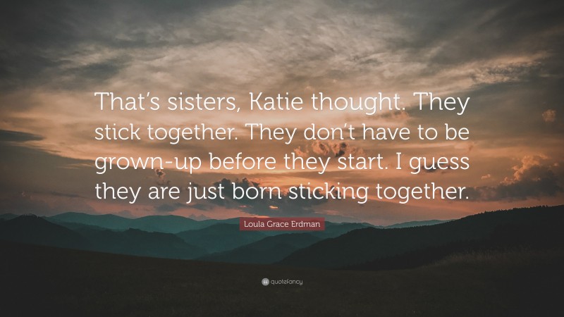 Loula Grace Erdman Quote: “That’s sisters, Katie thought. They stick together. They don’t have to be grown-up before they start. I guess they are just born sticking together.”