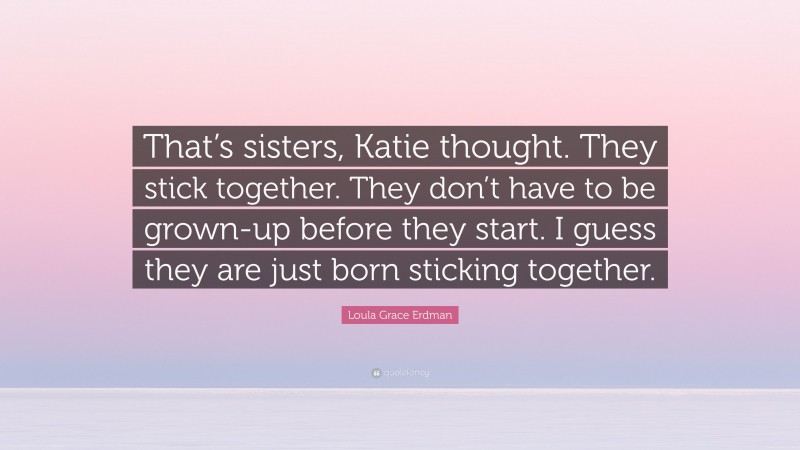 Loula Grace Erdman Quote: “That’s sisters, Katie thought. They stick together. They don’t have to be grown-up before they start. I guess they are just born sticking together.”