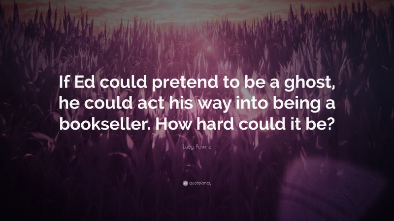 Lucy Powrie Quote: “If Ed could pretend to be a ghost, he could act his way into being a bookseller. How hard could it be?”