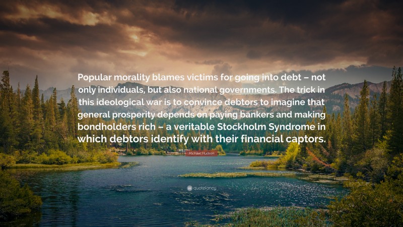 Michael Hudson Quote: “Popular morality blames victims for going into debt – not only individuals, but also national governments. The trick in this ideological war is to convince debtors to imagine that general prosperity depends on paying bankers and making bondholders rich – a veritable Stockholm Syndrome in which debtors identify with their financial captors.”