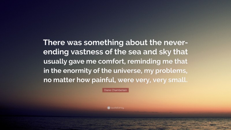 Diane Chamberlain Quote: “There was something about the never-ending vastness of the sea and sky that usually gave me comfort, reminding me that in the enormity of the universe, my problems, no matter how painful, were very, very small.”