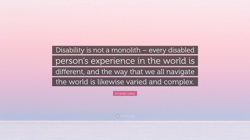 Amanda Leduc Quote: “Disability is not a monolith – every disabled person’s experience in the world is different, and the way that we all navigate the world is likewise varied and complex.”