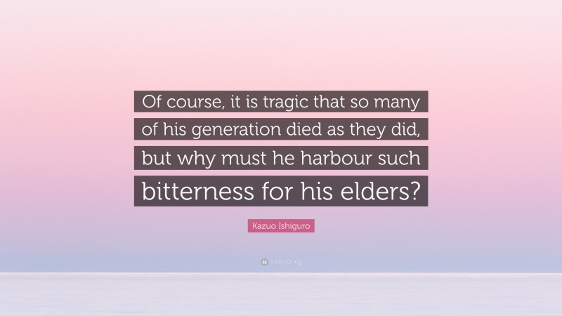 Kazuo Ishiguro Quote: “Of course, it is tragic that so many of his generation died as they did, but why must he harbour such bitterness for his elders?”