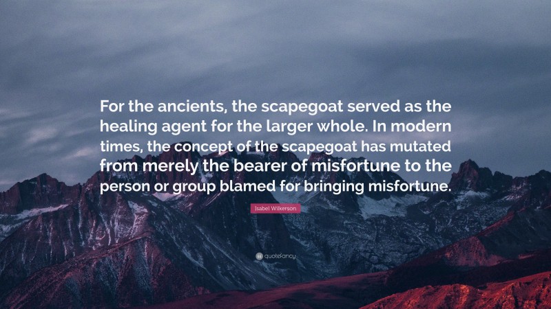 Isabel Wilkerson Quote: “For the ancients, the scapegoat served as the healing agent for the larger whole. In modern times, the concept of the scapegoat has mutated from merely the bearer of misfortune to the person or group blamed for bringing misfortune.”