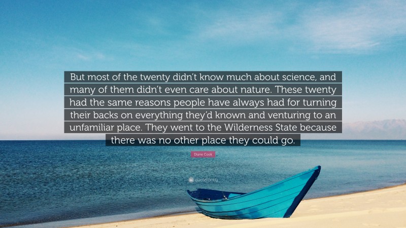 Diane Cook Quote: “But most of the twenty didn’t know much about science, and many of them didn’t even care about nature. These twenty had the same reasons people have always had for turning their backs on everything they’d known and venturing to an unfamiliar place. They went to the Wilderness State because there was no other place they could go.”
