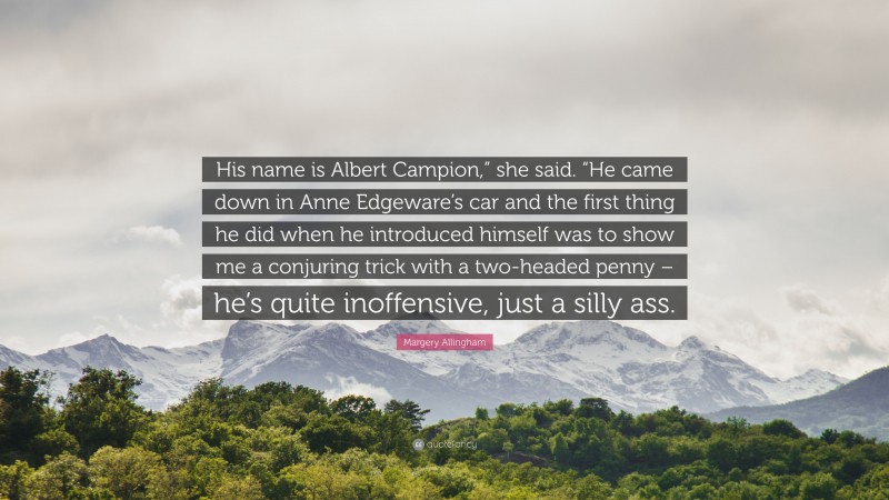 Margery Allingham Quote: “His name is Albert Campion,” she said. “He came down in Anne Edgeware’s car and the first thing he did when he introduced himself was to show me a conjuring trick with a two-headed penny – he’s quite inoffensive, just a silly ass.”