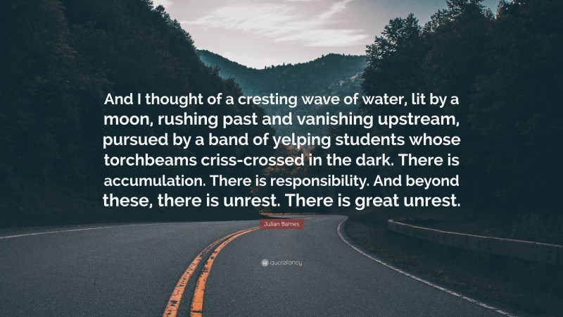 Julian Barnes Quote: “And I thought of a cresting wave of water, lit by a moon, rushing past and vanishing upstream, pursued by a band of yelping students whose torchbeams criss-crossed in the dark. There is accumulation. There is responsibility. And beyond these, there is unrest. There is great unrest.”