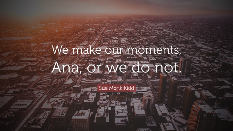 Sue Monk Kidd Quote: “We make our moments, Ana, or we do not.”