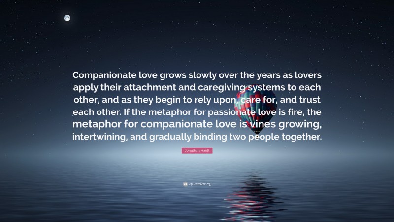 Jonathan Haidt Quote: “Companionate love grows slowly over the years as lovers apply their attachment and caregiving systems to each other, and as they begin to rely upon, care for, and trust each other. If the metaphor for passionate love is fire, the metaphor for companionate love is vines growing, intertwining, and gradually binding two people together.”