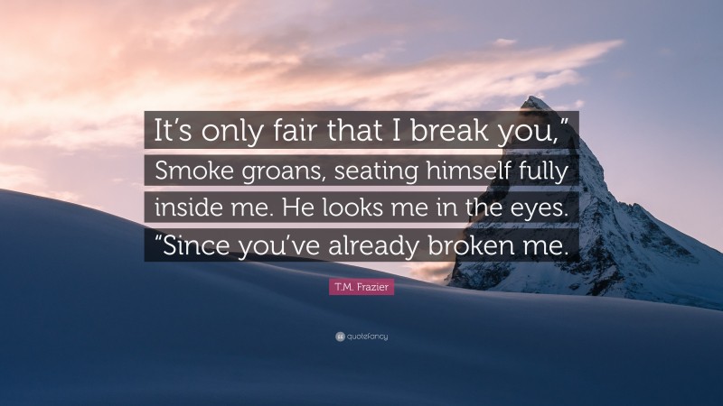 T.M. Frazier Quote: “It’s only fair that I break you,” Smoke groans, seating himself fully inside me. He looks me in the eyes. “Since you’ve already broken me.”