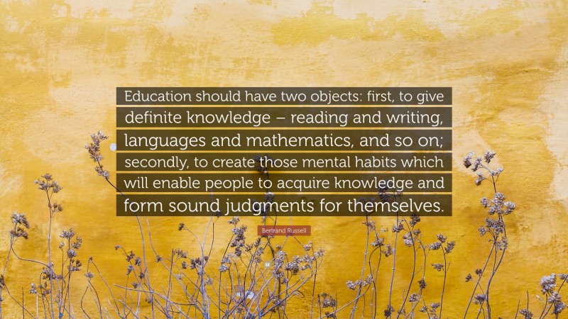 Bertrand Russell Quote: “Education should have two objects: first, to give definite knowledge – reading and writing, languages and mathematics, and so on; secondly, to create those mental habits which will enable people to acquire knowledge and form sound judgments for themselves.”