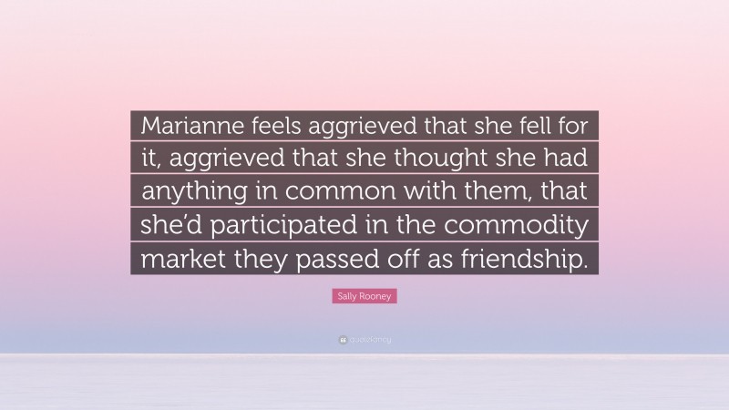 Sally Rooney Quote: “Marianne feels aggrieved that she fell for it, aggrieved that she thought she had anything in common with them, that she’d participated in the commodity market they passed off as friendship.”