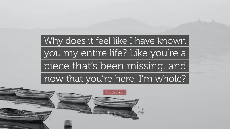 A.L. Jackson Quote: “Why does it feel like I have known you my entire life? Like you’re a piece that’s been missing, and now that you’re here, I’m whole?”