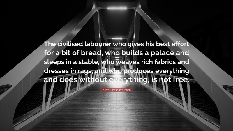 Pierre-Joseph Proudhon Quote: “The civilised labourer who gives his best effort for a bit of bread, who builds a palace and sleeps in a stable, who weaves rich fabrics and dresses in rags, and who produces everything and does without everything, is not free.”