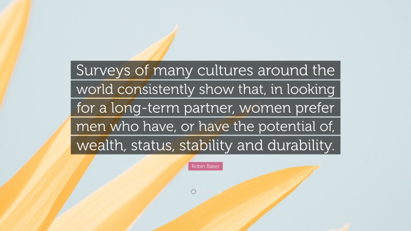 Robin Baker Quote: “Surveys of many cultures around the world consistently show that, in looking for a long-term partner, women prefer men who have, or have the potential of, wealth, status, stability and durability.”