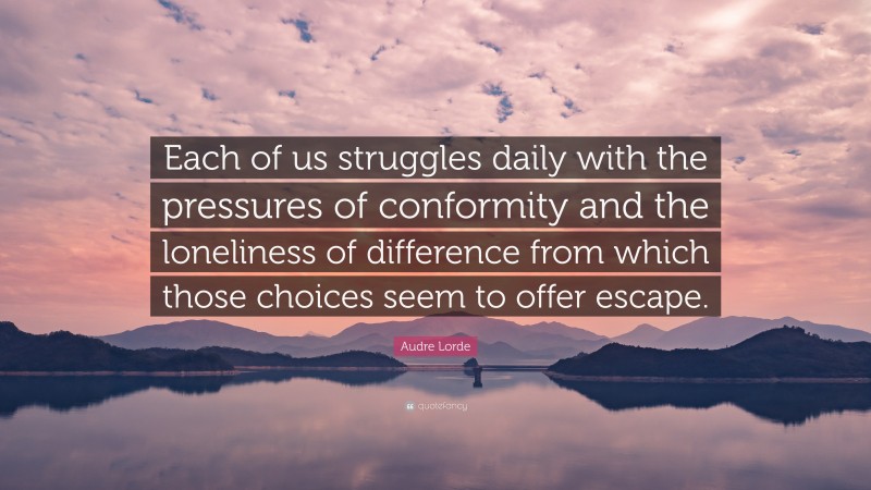 Audre Lorde Quote: “Each of us struggles daily with the pressures of conformity and the loneliness of difference from which those choices seem to offer escape.”