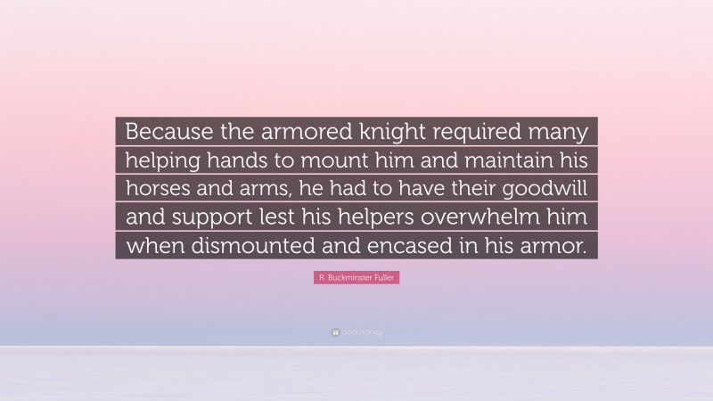 R. Buckminster Fuller Quote: “Because the armored knight required many helping hands to mount him and maintain his horses and arms, he had to have their goodwill and support lest his helpers overwhelm him when dismounted and encased in his armor.”
