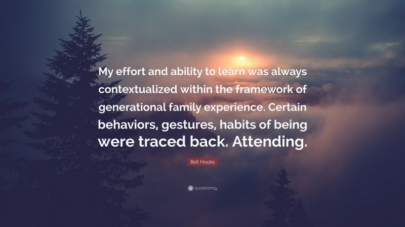 Bell Hooks Quote: “My effort and ability to learn was always contextualized within the framework of generational family experience. Certain behaviors, gestures, habits of being were traced back. Attending.”