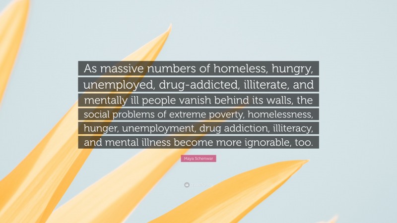 Maya Schenwar Quote: “As massive numbers of homeless, hungry, unemployed, drug-addicted, illiterate, and mentally ill people vanish behind its walls, the social problems of extreme poverty, homelessness, hunger, unemployment, drug addiction, illiteracy, and mental illness become more ignorable, too.”