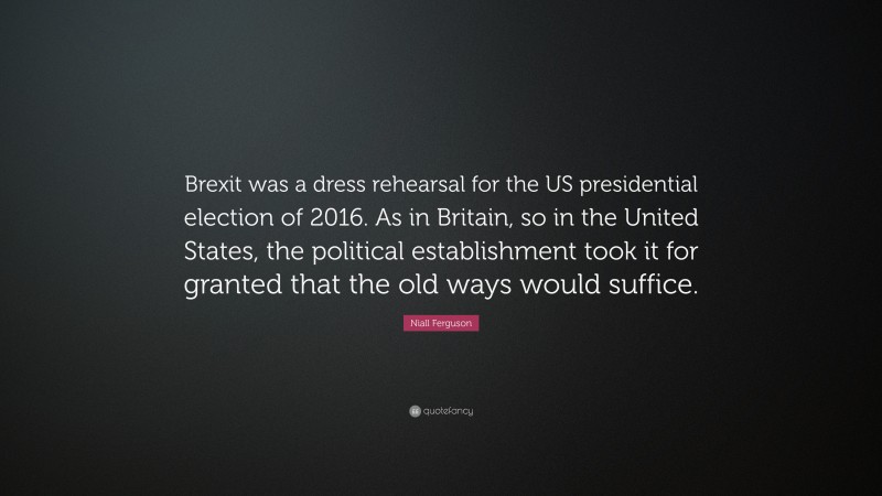 Niall Ferguson Quote: “Brexit was a dress rehearsal for the US presidential election of 2016. As in Britain, so in the United States, the political establishment took it for granted that the old ways would suffice.”