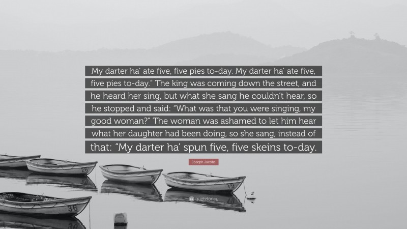 Joseph Jacobs Quote: “My darter ha’ ate five, five pies to-day. My darter ha’ ate five, five pies to-day.” The king was coming down the street, and he heard her sing, but what she sang he couldn’t hear, so he stopped and said: “What was that you were singing, my good woman?” The woman was ashamed to let him hear what her daughter had been doing, so she sang, instead of that: “My darter ha’ spun five, five skeins to-day.”