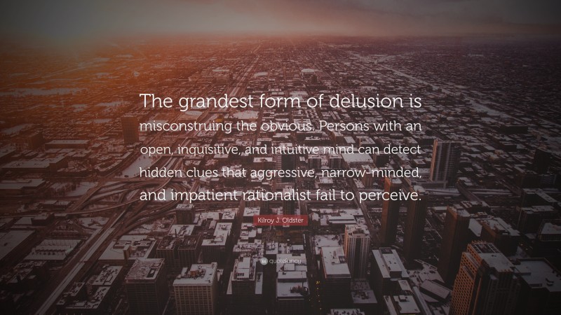 Kilroy J. Oldster Quote: “The grandest form of delusion is misconstruing the obvious. Persons with an open, inquisitive, and intuitive mind can detect hidden clues that aggressive, narrow-minded, and impatient rationalist fail to perceive.”