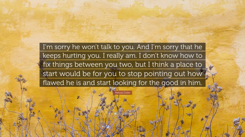 Melissa Cutler Quote: “I’m sorry he won’t talk to you. And I’m sorry that he keeps hurting you. I really am. I don’t know how to fix things between you two, but I think a place to start would be for you to stop pointing out how flawed he is and start looking for the good in him.”