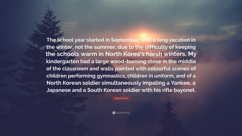 Hyeonseo Lee Quote: “The school year started in September, with a long vacation in the winter, not the summer, due to the difficulty of keeping the schools warm in North Korea’s harsh winters. My kindergarten had a large wood-burning stove in the middle of the classroom and walls painted with colourful scenes of children performing gymnastics, children in uniform, and of a North Korean soldier simultaneously impaling a Yankee, a Japanese and a South Korean soldier with his rifle bayonet.”