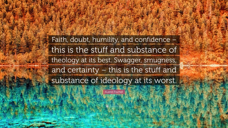 Austin Fischer Quote: “Faith, doubt, humility, and confidence – this is the stuff and substance of theology at its best. Swagger, smugness, and certainty – this is the stuff and substance of ideology at its worst.”