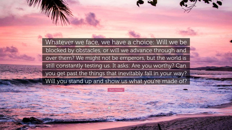 Ryan Holiday Quote: “Whatever we face, we have a choice: Will we be blocked by obstacles, or will we advance through and over them? We might not be emperors, but the world is still constantly testing us. It asks: Are you worthy? Can you get past the things that inevitably fall in your way? Will you stand up and show us what you’re made of?”