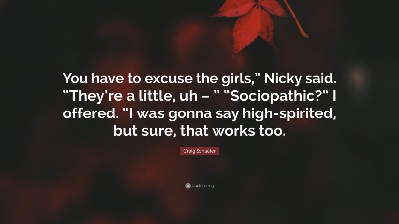 Craig Schaefer Quote: “You have to excuse the girls,” Nicky said. “They’re a little, uh – ” “Sociopathic?” I offered. “I was gonna say high-spirited, but sure, that works too.”