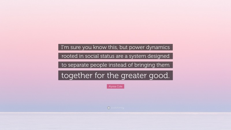 Alyssa Cole Quote: “I’m sure you know this, but power dynamics rooted in social status are a system designed to separate people instead of bringing them together for the greater good.”