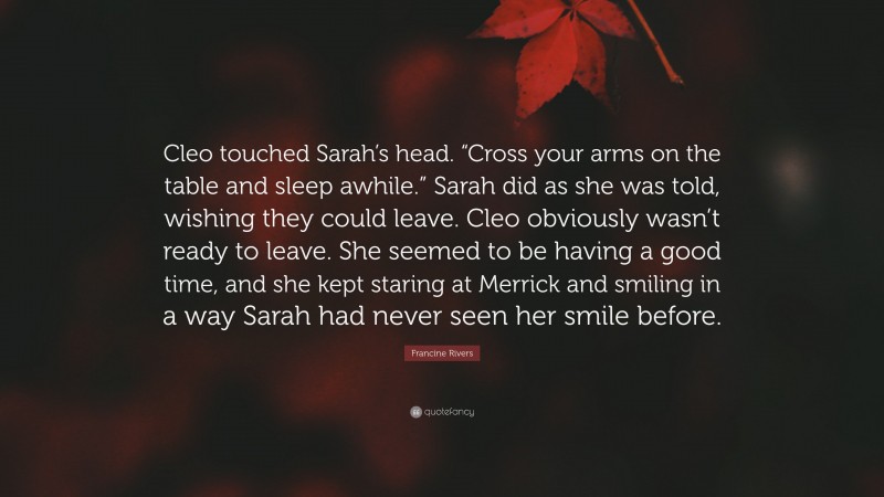 Francine Rivers Quote: “Cleo touched Sarah’s head. “Cross your arms on the table and sleep awhile.” Sarah did as she was told, wishing they could leave. Cleo obviously wasn’t ready to leave. She seemed to be having a good time, and she kept staring at Merrick and smiling in a way Sarah had never seen her smile before.”