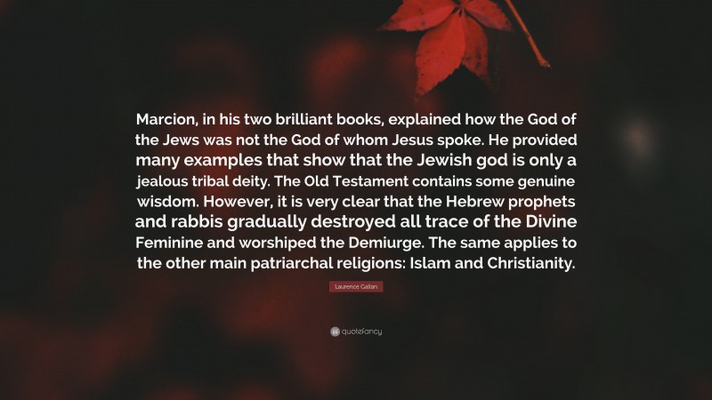 Laurence Galian Quote: “Marcion, in his two brilliant books, explained how the God of the Jews was not the God of whom Jesus spoke. He provided many examples that show that the Jewish god is only a jealous tribal deity. The Old Testament contains some genuine wisdom. However, it is very clear that the Hebrew prophets and rabbis gradually destroyed all trace of the Divine Feminine and worshiped the Demiurge. The same applies to the other main patriarchal religions: Islam and Christianity.”