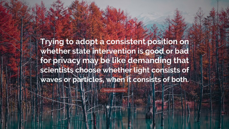 Stephanie Coontz Quote: “Trying to adopt a consistent position on whether state intervention is good or bad for privacy may be like demanding that scientists choose whether light consists of waves or particles, when it consists of both.”
