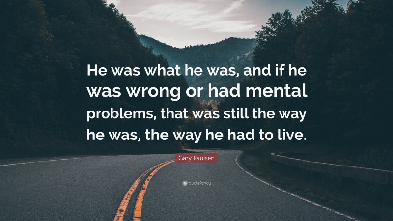 Gary Paulsen Quote: “He was what he was, and if he was wrong or had mental problems, that was still the way he was, the way he had to live.”