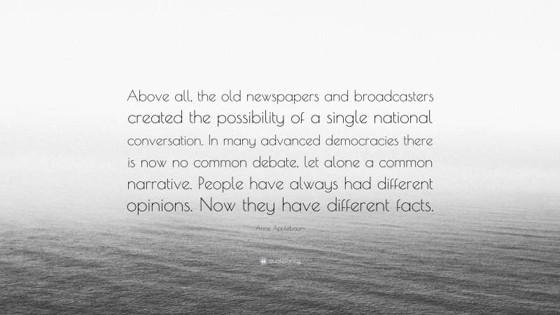 Anne Applebaum Quote: “Above all, the old newspapers and broadcasters created the possibility of a single national conversation. In many advanced democracies there is now no common debate, let alone a common narrative. People have always had different opinions. Now they have different facts.”