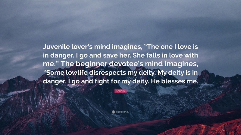 Shunya Quote: “Juvenile lover’s mind imagines, “The one I love is in danger. I go and save her. She falls in love with me.” The beginner devotee’s mind imagines, “Some lowlife disrespects my deity. My deity is in danger. I go and fight for my deity. He blesses me.”