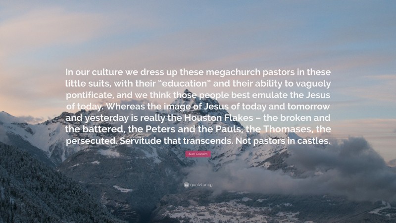 Alan Graham Quote: “In our culture we dress up these megachurch pastors in these little suits, with their “education” and their ability to vaguely pontificate, and we think those people best emulate the Jesus of today. Whereas the image of Jesus of today and tomorrow and yesterday is really the Houston Flakes – the broken and the battered, the Peters and the Pauls, the Thomases, the persecuted. Servitude that transcends. Not pastors in castles.”