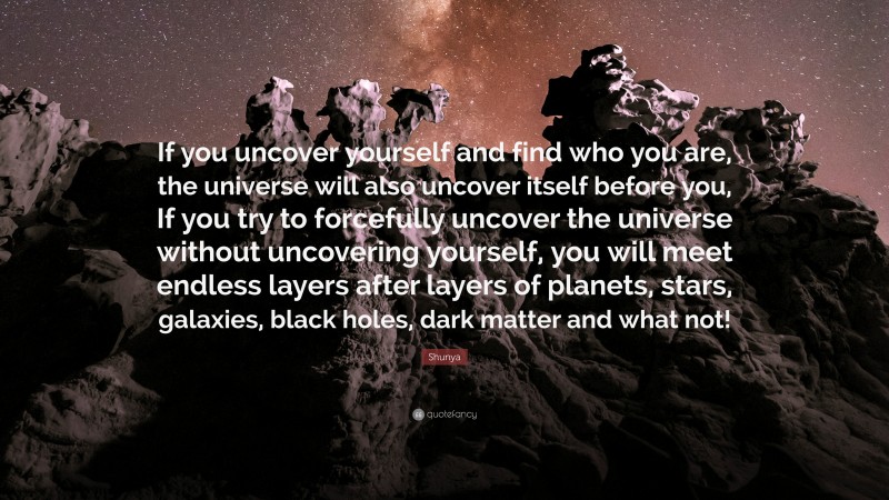 Shunya Quote: “If you uncover yourself and find who you are, the universe will also uncover itself before you, If you try to forcefully uncover the universe without uncovering yourself, you will meet endless layers after layers of planets, stars, galaxies, black holes, dark matter and what not!”