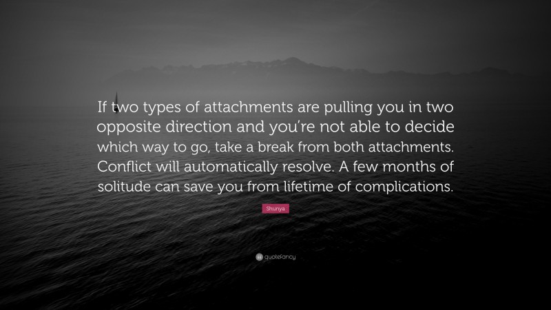 Shunya Quote: “If two types of attachments are pulling you in two opposite direction and you’re not able to decide which way to go, take a break from both attachments. Conflict will automatically resolve. A few months of solitude can save you from lifetime of complications.”