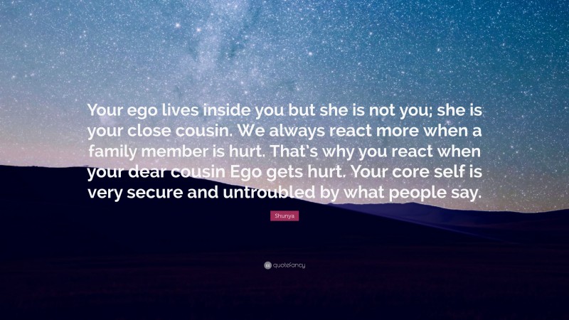 Shunya Quote: “Your ego lives inside you but she is not you; she is your close cousin. We always react more when a family member is hurt. That’s why you react when your dear cousin Ego gets hurt. Your core self is very secure and untroubled by what people say.”