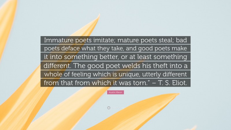 Austin Kleon Quote: “Immature poets imitate; mature poets steal; bad poets deface what they take, and good poets make it into something better, or at least something different. The good poet welds his theft into a whole of feeling which is unique, utterly different from that from which it was torn.” – T. S. Eliot.”