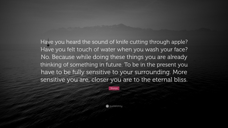 Shunya Quote: “Have you heard the sound of knife cutting through apple? Have you felt touch of water when you wash your face? No. Because while doing these things you are already thinking of something in future. To be in the present you have to be fully sensitive to your surrounding. More sensitive you are, closer you are to the eternal bliss.”