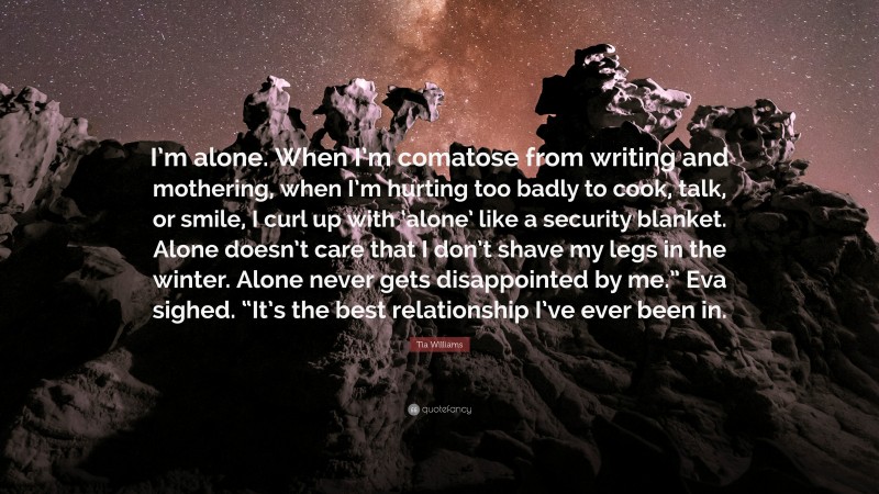 Tia Williams Quote: “I’m alone. When I’m comatose from writing and mothering, when I’m hurting too badly to cook, talk, or smile, I curl up with ‘alone’ like a security blanket. Alone doesn’t care that I don’t shave my legs in the winter. Alone never gets disappointed by me.” Eva sighed. “It’s the best relationship I’ve ever been in.”