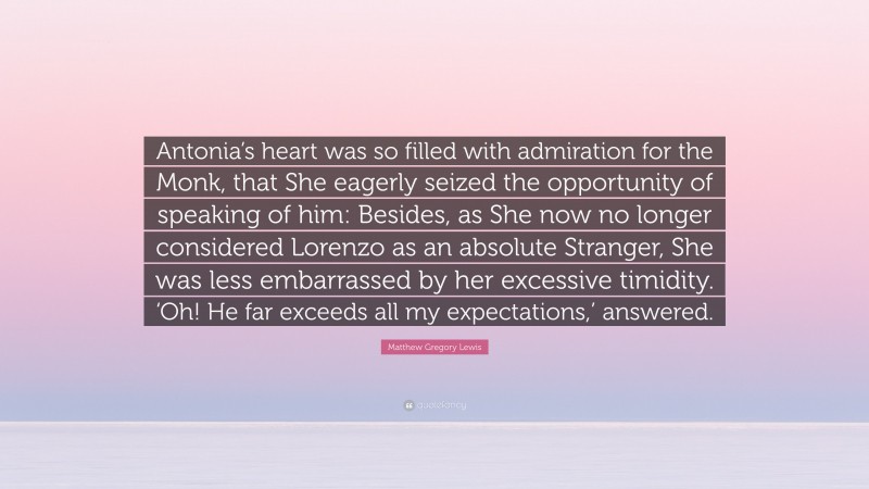 Matthew Gregory Lewis Quote: “Antonia’s heart was so filled with admiration for the Monk, that She eagerly seized the opportunity of speaking of him: Besides, as She now no longer considered Lorenzo as an absolute Stranger, She was less embarrassed by her excessive timidity. ‘Oh! He far exceeds all my expectations,’ answered.”