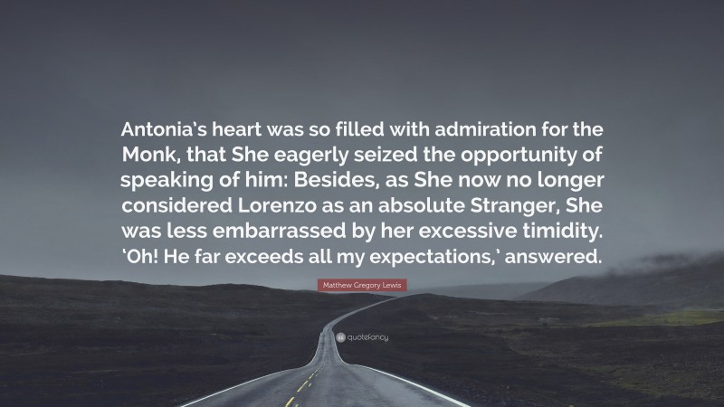 Matthew Gregory Lewis Quote: “Antonia’s heart was so filled with admiration for the Monk, that She eagerly seized the opportunity of speaking of him: Besides, as She now no longer considered Lorenzo as an absolute Stranger, She was less embarrassed by her excessive timidity. ‘Oh! He far exceeds all my expectations,’ answered.”