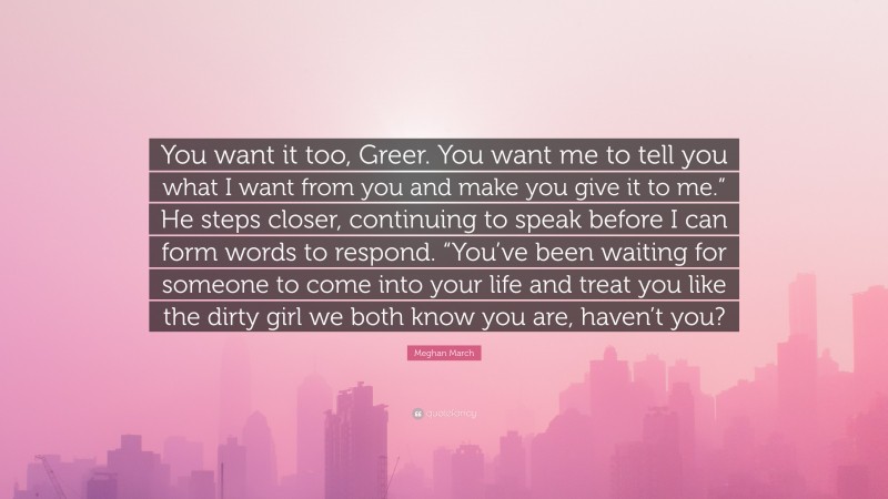 Meghan March Quote: “You want it too, Greer. You want me to tell you what I want from you and make you give it to me.” He steps closer, continuing to speak before I can form words to respond. “You’ve been waiting for someone to come into your life and treat you like the dirty girl we both know you are, haven’t you?”