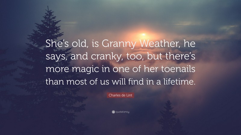 Charles de Lint Quote: “She’s old, is Granny Weather, he says, and cranky, too, but there’s more magic in one of her toenails than most of us will find in a lifetime.”