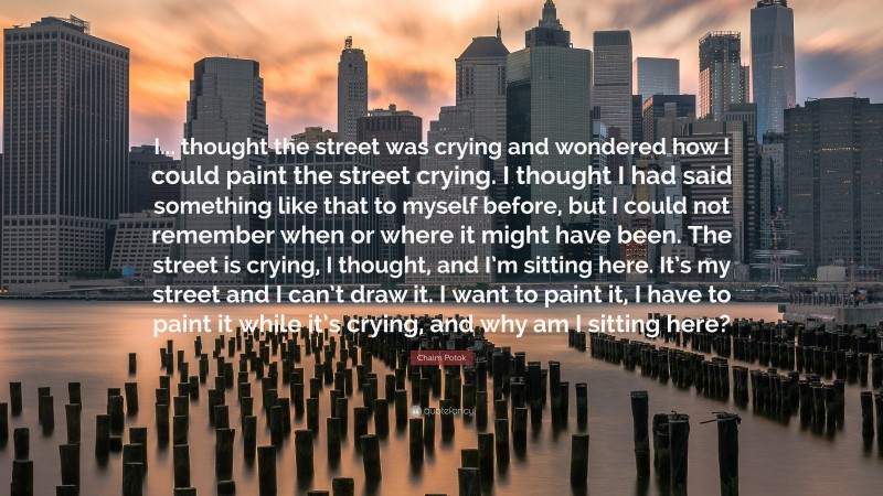 Chaim Potok Quote: “I... thought the street was crying and wondered how I could paint the street crying. I thought I had said something like that to myself before, but I could not remember when or where it might have been. The street is crying, I thought, and I’m sitting here. It’s my street and I can’t draw it. I want to paint it, I have to paint it while it’s crying, and why am I sitting here?”